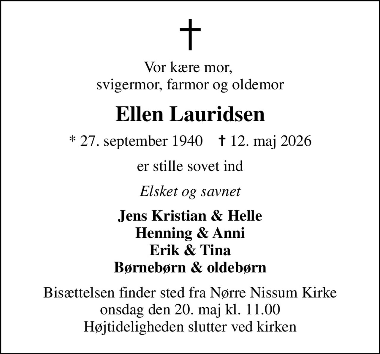 Vor kære mor,  svigermor, farmor og oldemor
Ellen Lauridsen
* 27. september 1940    ✝ 12. maj 2026
er stille sovet ind
Elsket og savnet
Jens Kristian & Helle Henning & Anni Erik & Tina Børnebørn & oldebørn
Bisættelsen finder sted fra Nørre Nissum Kirke  onsdag den 20. maj kl. 11.00  Højtideligheden slutter ved kirken