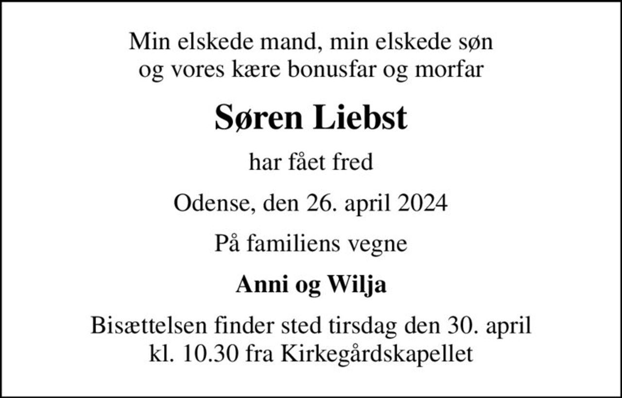 Min elskede mand, min elskede søn og vores kære bonusfar og morfar
Søren Liebst
har fået fred
Odense, den 26. april 2024
På familiens vegne
Anni og Wilja
Bisættelsen finder sted tirsdag den 30. april kl. 10.30 fra Kirkegårdskapellet
