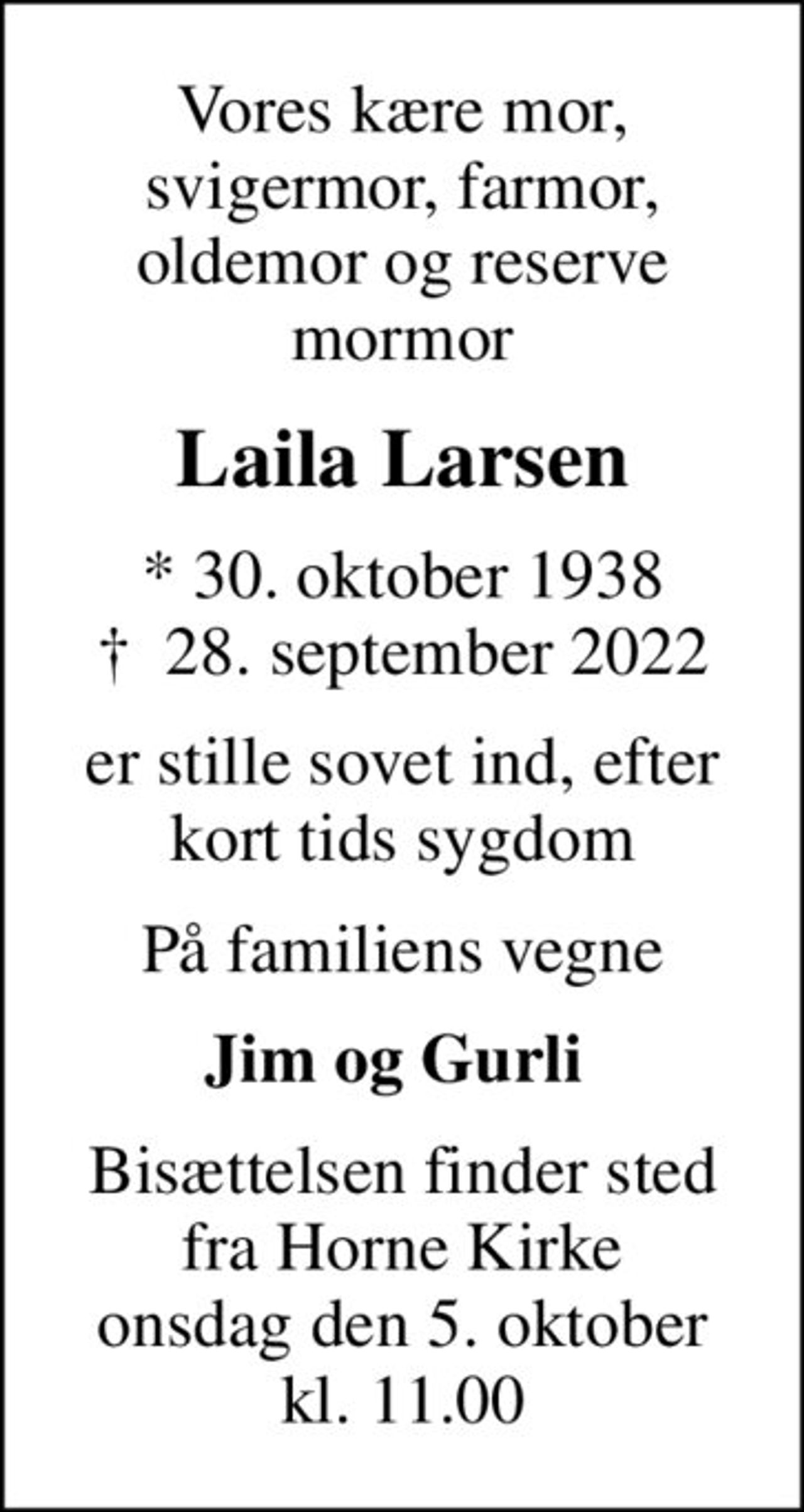 Vores kære mor, svigermor, farmor, oldemor og reserve mormor
Laila Larsen
* 30. oktober 1938
						✝ 28. september 2022
er stille sovet ind, efter kort tids sygdom
På familiens vegne
Jim og Gurli 
Bisættelsen finder sted fra Horne Kirke onsdag den 5. oktober kl. 11.00