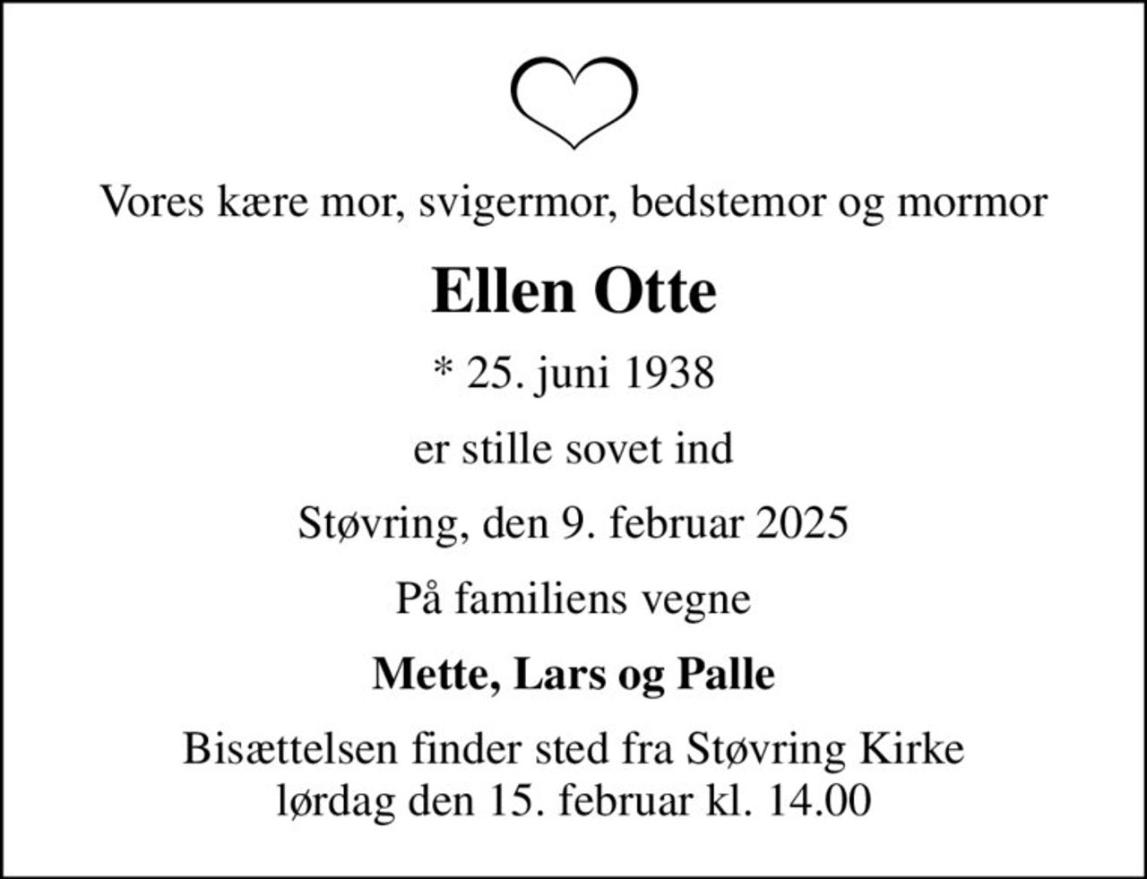 Vores kære mor, svigermor, bedstemor og mormor
Ellen Otte
* 25. juni 1938
er stille sovet ind
Støvring, den 9. februar 2025
På familiens vegne
Mette, Lars og Palle
Bisættelsen finder sted fra Støvring Kirke  lørdag den 15. februar kl. 14.00