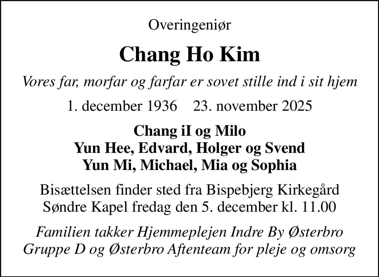 Overingeniør
Chang Ho Kim
Vores far, morfar og farfar er sovet stille ind i sit hjem
1. december 1936    23. november 2025
Chang iI og Milo Yun Hee, Edvard, Holger og Svend Yun Mi, Michael, Mia og Sophia
Bisættelsen finder sted fra Bispebjerg Kirkegård Søndre Kapel  fredag den 5. december kl. 11.00 
Familien takker Hjemmeplejen Indre By Østerbro Gruppe D og Østerbro Aftenteam for pleje og omsorg