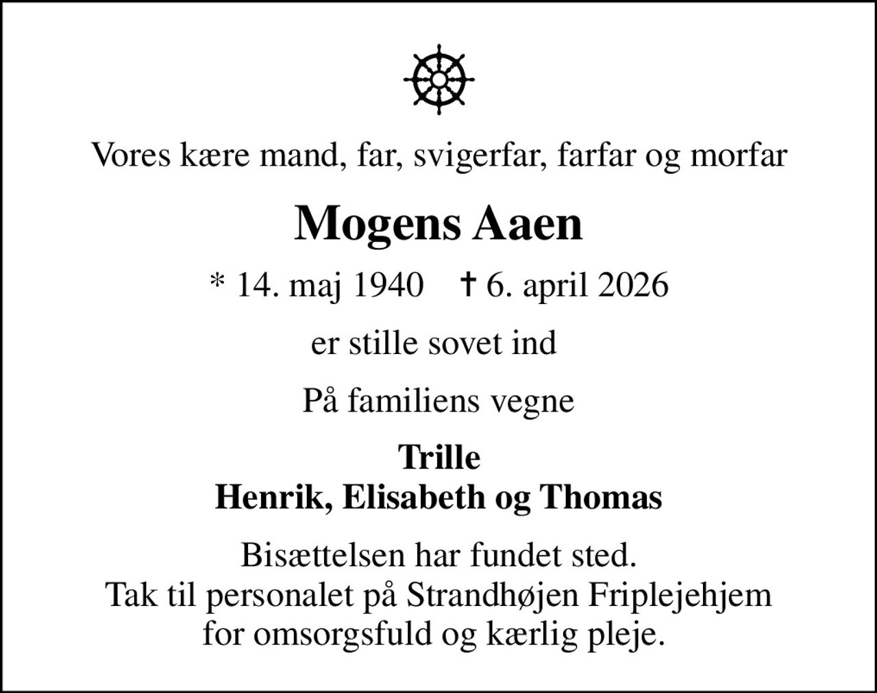 Vores kære mand, far, svigerfar, farfar og morfar
Mogens Aaen
* 14. maj 1940    ✝ 6. april 2026
er stille sovet ind 
På familiens vegne
Trille Henrik, Elisabeth og Thomas
Bisættelsen har fundet sted. Tak til personalet på Strandhøjen Friplejehjem for omsorgsfuld og kærlig pleje.
