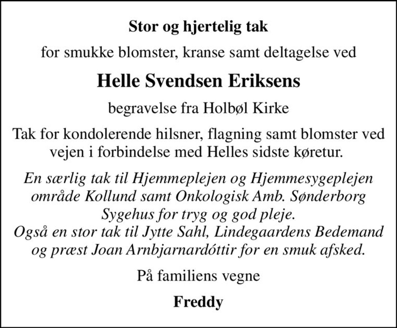 Stor og hjertelig tak
for smukke blomster, kranse samt deltagelse ved
Helle Svendsen Eriksens
begravelse fra Holbøl Kirke
Tak for kondolerende hilsner, flagning samt blomster ved vejen i forbindelse med Helles sidste køretur. 
En særlig tak til Hjemmeplejen og Hjemmesygeplejen område Kollund samt Onkologisk Amb. Sønderborg Sygehus for tryg og god pleje. Også en stor tak til Jytte Sahl, Lindegaardens Bedemand og præst Joan Arnbjarnardóttir for en smuk afsked.
På familiens vegne
Freddy