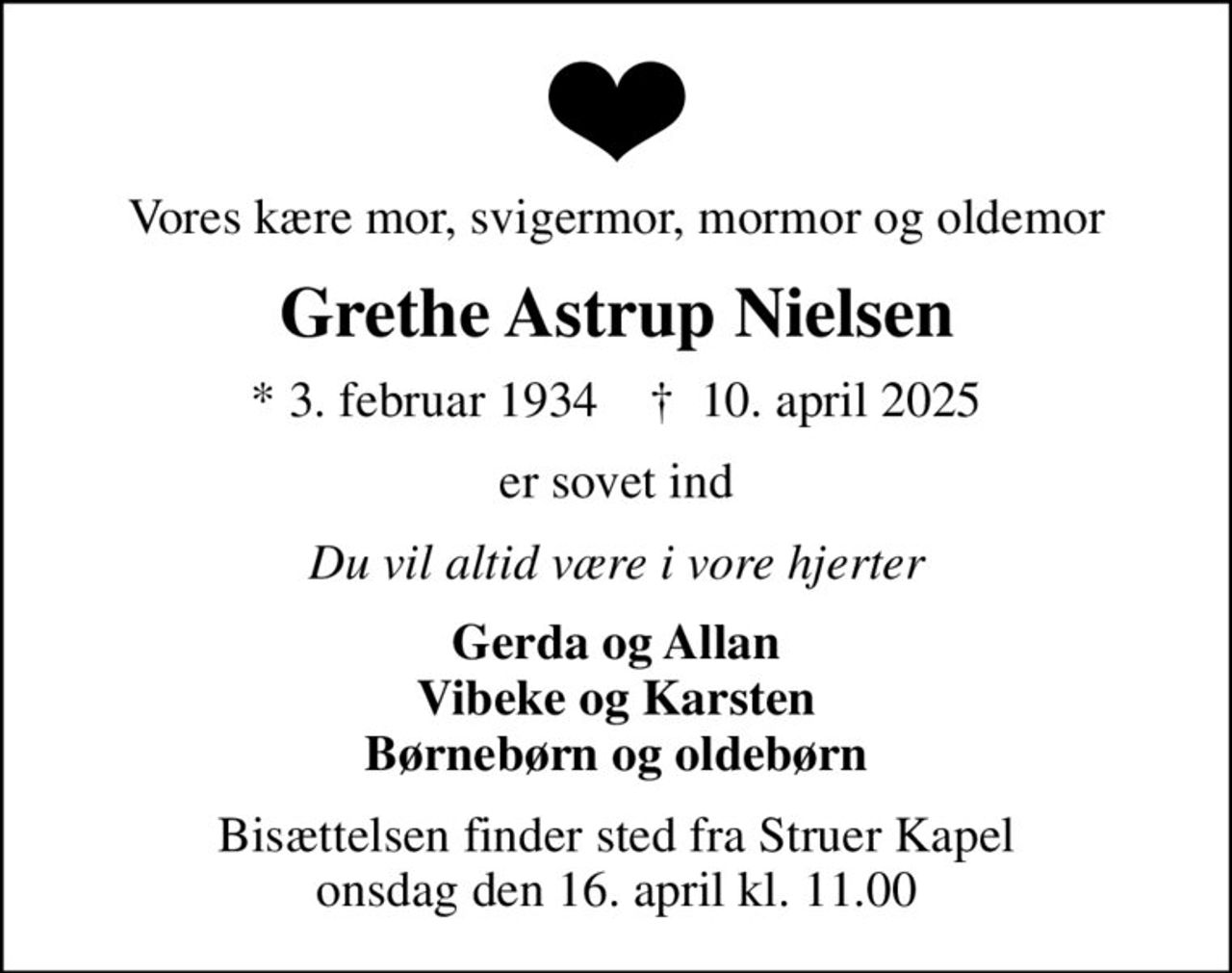 Vores kære mor, svigermor, mormor og oldemor
Grethe Astrup Nielsen
* 3. februar 1934    ✝ 10. april 2025
er sovet ind
Du vil altid være i vore hjerter
Gerda og Allan Vibeke og Karsten Børnebørn og oldebørn
Bisættelsen finder sted fra Struer Kapel  onsdag den 16. april kl. 11.00