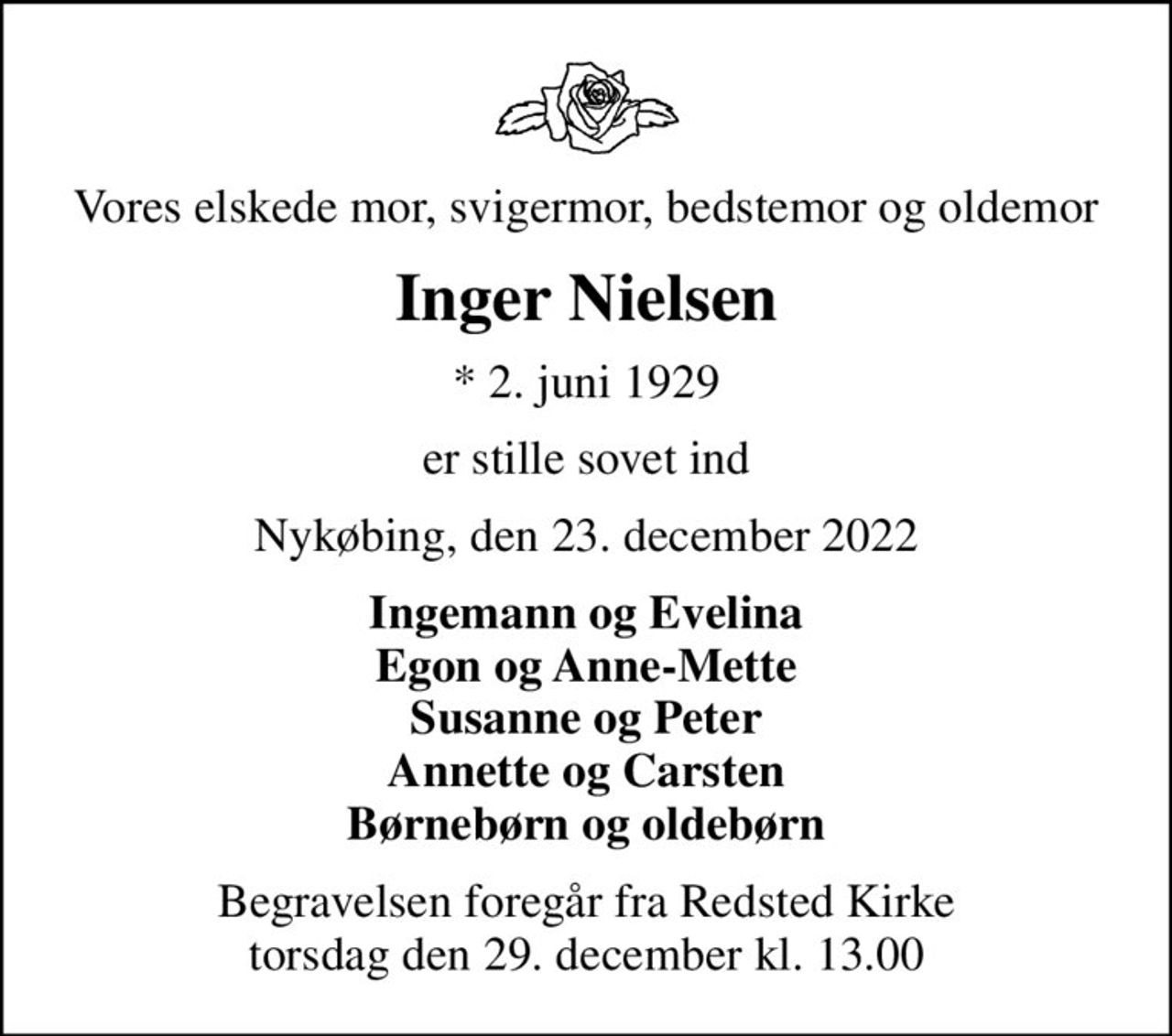 Vores elskede mor, svigermor, bedstemor og oldemor
Inger Nielsen
* 2. juni 1929
er stille sovet ind
Nykøbing, den 23. december 2022
Ingemann og Evelina Egon og Anne-Mette Susanne og Peter Annette og Carsten Børnebørn og oldebørn
Begravelsen foregår fra Redsted Kirke  torsdag den 29. december kl. 13.00