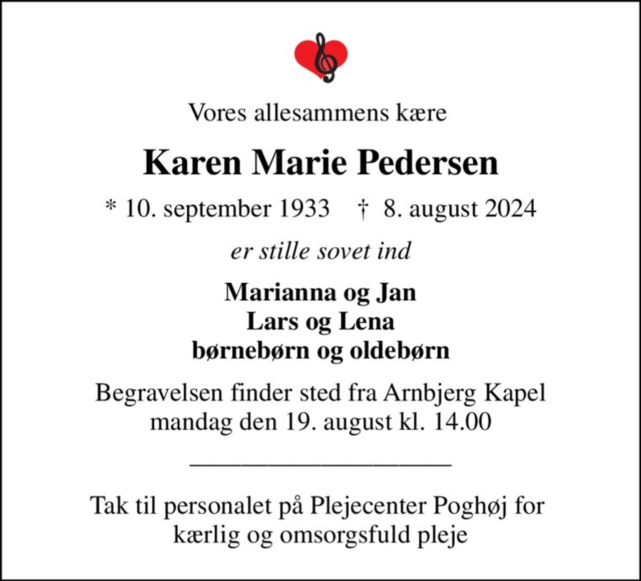 Vores allesammens kære 
Karen Marie Pedersen
* 10. september 1933    ✝ 8. august 2024
er stille sovet ind
Marianna og Jan Lars og Lena børnebørn og oldebørn
Begravelsen finder sted fra Arnbjerg Kapel  mandag den 19. august kl. 14.00 
Tak til personalet på Plejecenter Poghøj for  kærlig og omsorgsfuld pleje