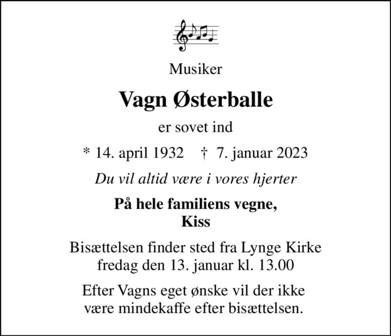 Musiker
Vagn Østerballe
er sovet ind
* 14. april 1932    ✝ 7. januar 2023
Du vil altid være i vores hjerter
På hele familiens vegne, Kiss
Bisættelsen finder sted fra Lynge Kirke  fredag den 13. januar kl. 13.00 
Efter Vagns eget ønske vil der ikke  være mindekaffe efter bisættelsen.