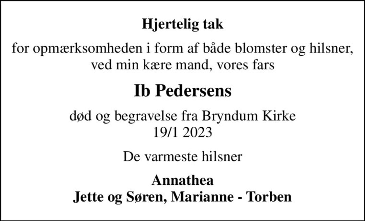 Hjertelig tak
for opmærksomheden i form af både blomster og hilsner, ved min kære mand, vores fars
Ib Pedersens
død og begravelse fra Bryndum Kirke 19/1 2023
De varmeste hilsner
Annathea Jette og Søren, Marianne - Torben