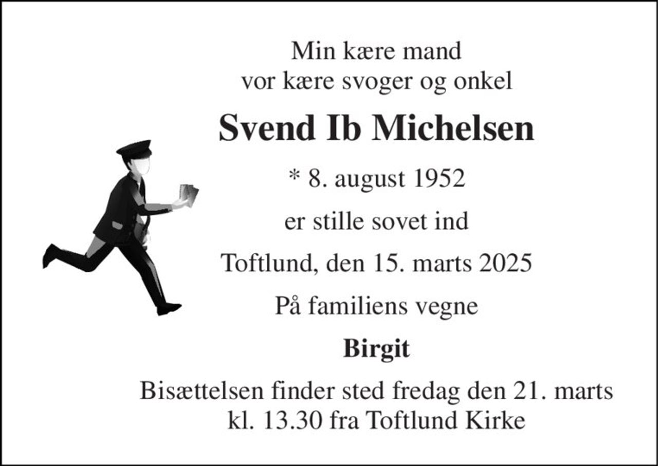 Min kære mand vor kære svoger og onkel 
Svend Ib Michelsen 
* 8. august 1952 
er stille sovet ind 
Toftlund, den 15. marts 2025 
På familiens vegne 
Birgit 
Bisættelsen finder sted fredag den 21. marts kl. 13.30 fra Toftlund Kirke