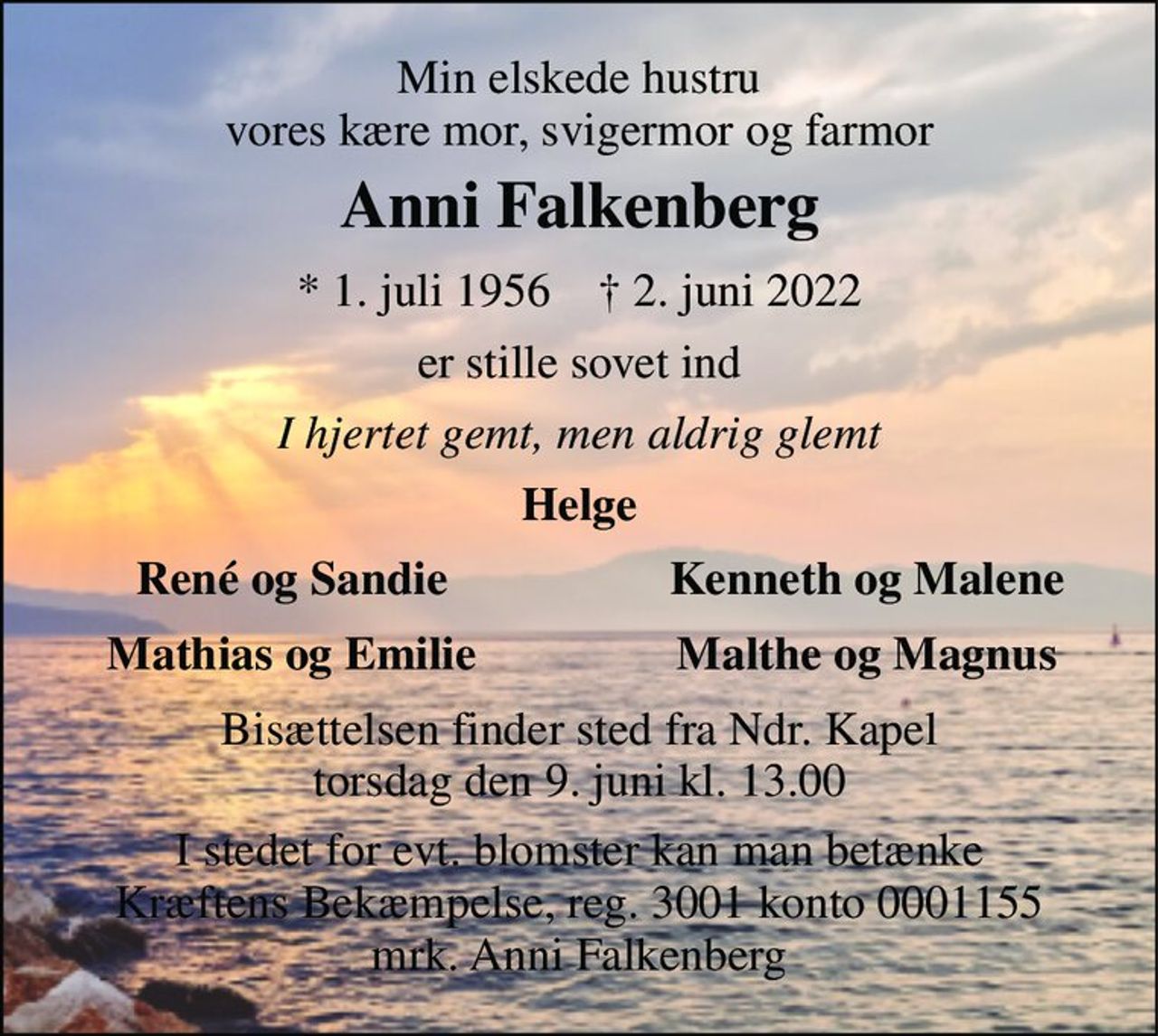 Min elskede hustru vores kære mor, svigermor og farmor 
Anni Falkenberg 
*​ 1. juli 1956​    †​ 2. juni 2022 
er stille sovet ind 
I hjertet gemt, men aldrig glemt 
Helge 
René og Sandie 
Kenneth og Malene 
Mathias og Emilie 
Malthe og Magnus 
Bisættelsen​ finder sted fra Ndr. Kapel​ torsdag den 9. juni​ kl. 8.00 
I stedet for evt. blomster kan man betænke Kræftens Bekæmpelse, reg. 3001 konto 0001155 mrk. Anni Falkenberg