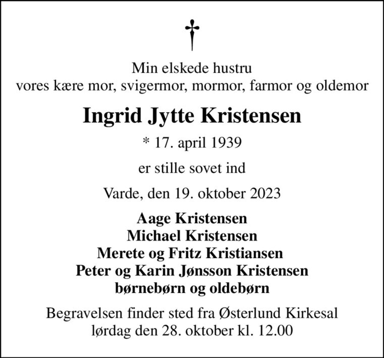 Min elskede hustru vores kære mor, svigermor, mormor, farmor og oldemor
Ingrid Jytte Kristensen
* 17. april 1939
er stille sovet ind
Varde, den 19. oktober 2023
Aage Kristensen Michael Kristensen Merete og Fritz Kristiansen  Peter og Karin Jønsson Kristensen børnebørn og oldebørn
Begravelsen finder sted fra Østerlund Kirkesal  lørdag den 28. oktober kl. 12.00