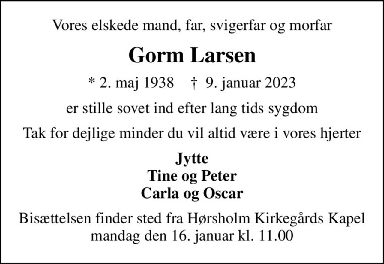 Vores elskede mand, far, svigerfar og morfar
Gorm Larsen
* 2. maj 1938    ✝ 9. januar 2023
er stille sovet ind efter lang tids sygdom
Tak for dejlige minder du vil altid være i vores hjerter
Jytte Tine og Peter Carla og Oscar
Bisættelsen finder sted fra Hørsholm Kirkegårds Kapel, mandag den 16. januar kl. 11.00