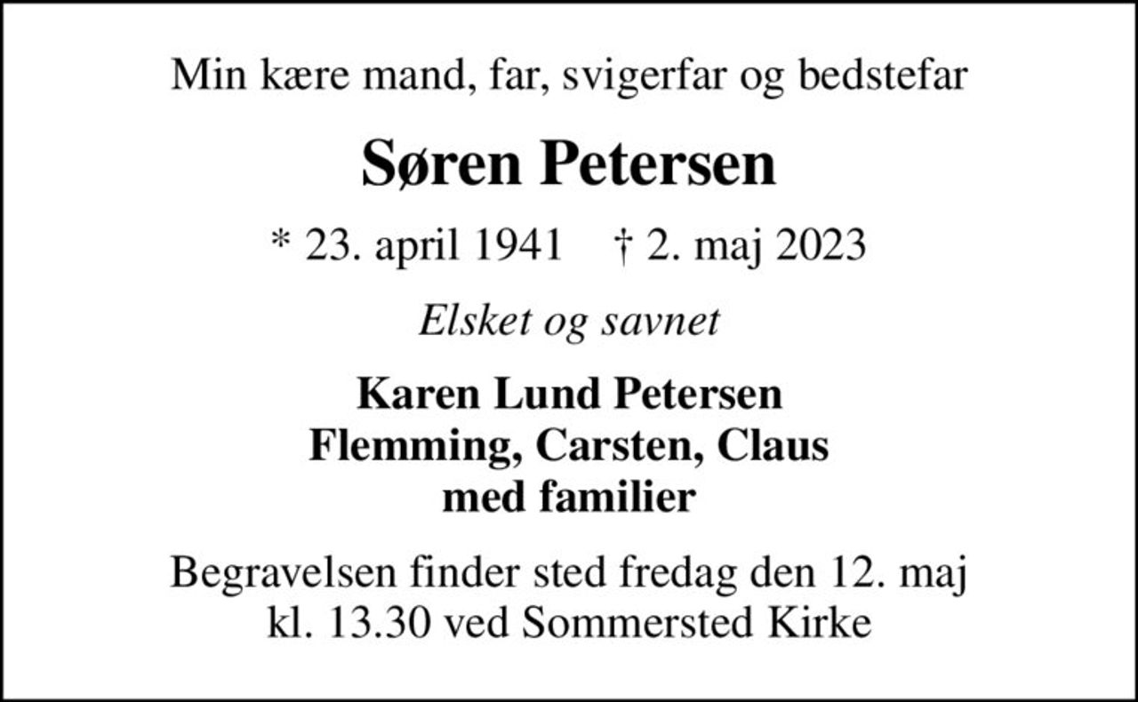 Min kære mand, far, svigerfar og bedstefar
Søren Petersen
* 23. april 1941    ✝ 2. maj 2023
Elsket og savnet
Karen Lund Petersen Flemming, Carsten, Claus med familier
Begravelsen finder sted fredag den 12. maj kl. 13.30 ved Sommersted Kirke