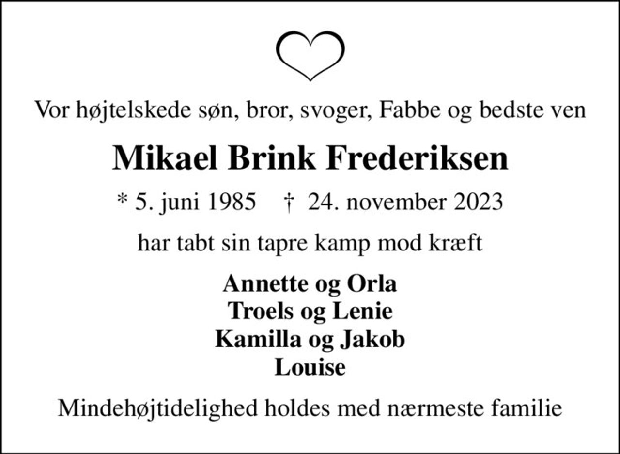 Vor højtelskede søn, bror, svoger, Fabbe og bedste ven
Mikael Brink Frederiksen
* 5. juni 1985    ✝ 24. november 2023
har tabt sin tapre kamp mod kræft
Annette og Orla Troels og Lenie Kamilla og Jakob Louise
Mindehøjtidelighed holdes med nærmeste familie
