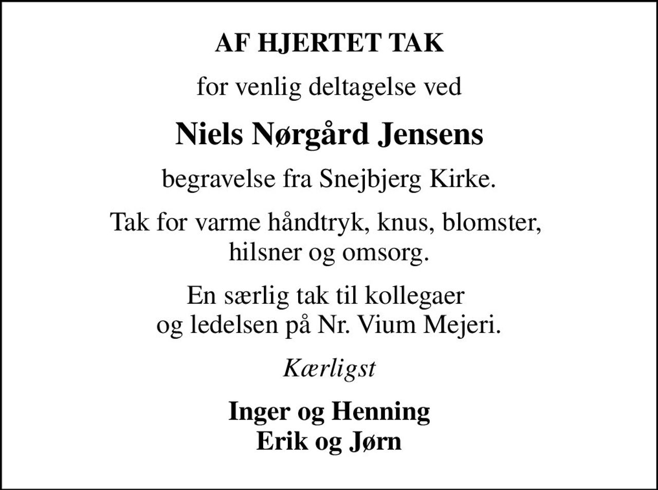 AF HJERTET TAK
for venlig deltagelse ved
Niels Nørgård Jensens
begravelse fra Snejbjerg Kirke.
Tak for varme håndtryk, knus, blomster,  hilsner og omsorg.
En særlig tak til kollegaer  og ledelsen på Nr. Vium Mejeri.
Kærligst
Inger og Henning Erik og Jørn