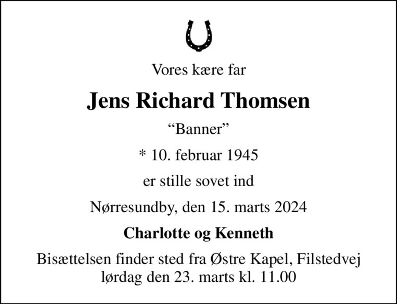 Vores kære far
Jens Richard Thomsen
Banner
* 10. februar 1945
er stille sovet ind
Nørresundby, den 15. marts 2024
Charlotte og Kenneth
Bisættelsen finder sted fra Østre Kapel, Filstedvej  lørdag den 23. marts kl. 11.00