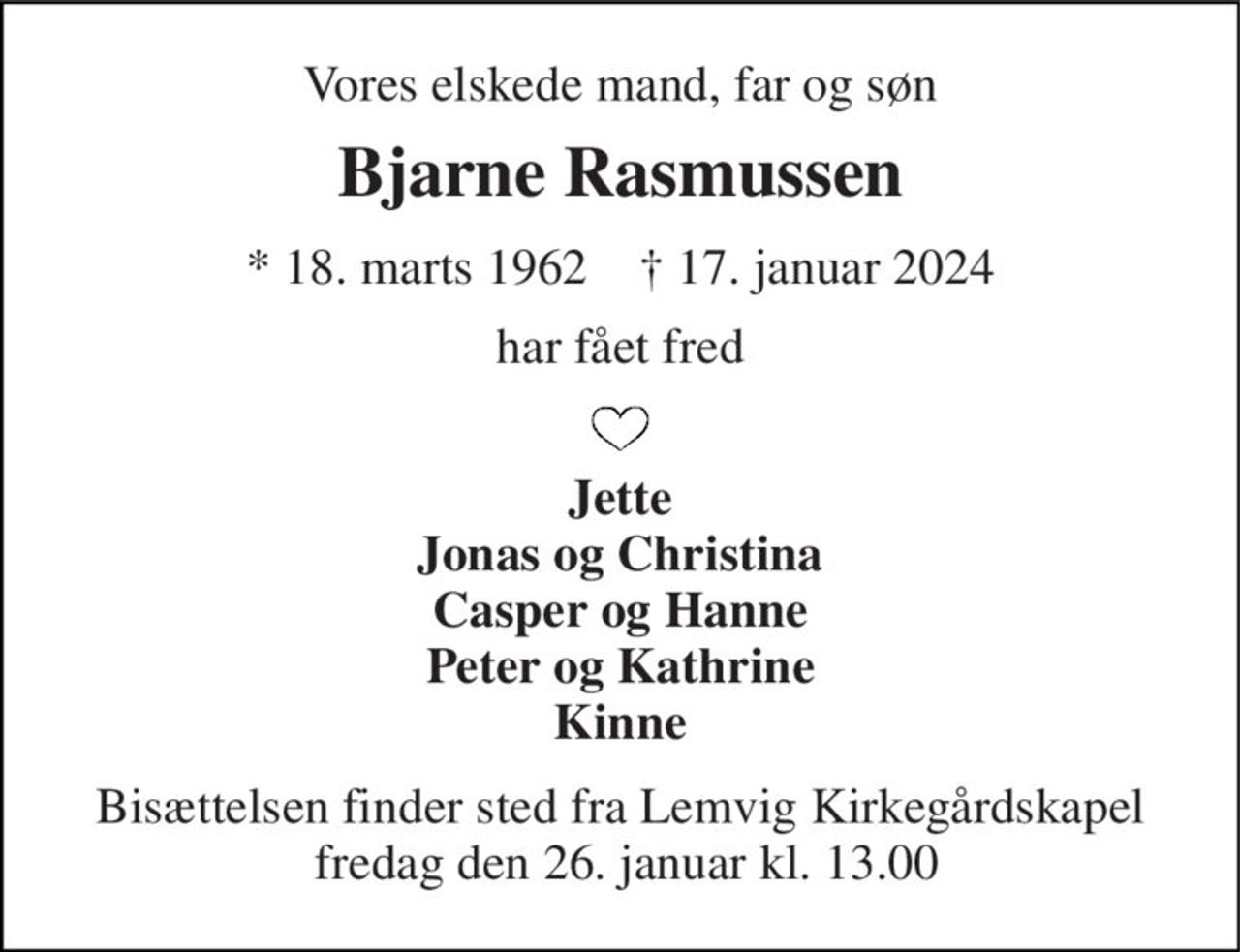 Vores elskede mand, far og søn 
Bjarne Rasmussen 
*​ 18. marts 1962​    †​ 17. januar 2024 
har fået fred 
Jette Jonas og Christina Casper og Hanne Peter og Kathrine Kinne 
Bisættelsen​ finder sted fra Lemvig Kirkegårdskapel  fredag den 26. januar​ kl. 13.00