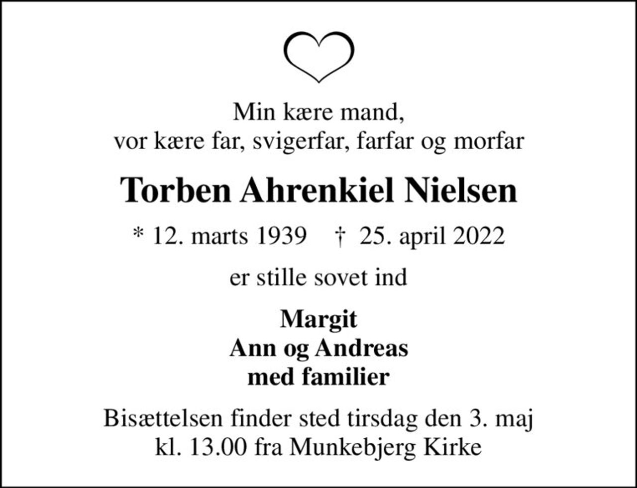 Min kære mand, vor kære far, svigerfar, farfar og morfar
Torben Ahrenkiel Nielsen
* 12. marts 1939    ✝ 25. april 2022
er stille sovet ind
Margit Ann og Andreas med familier
Bisættelsen finder sted tirsdag den 3. maj kl. 13.00 fra Munkebjerg Kirke