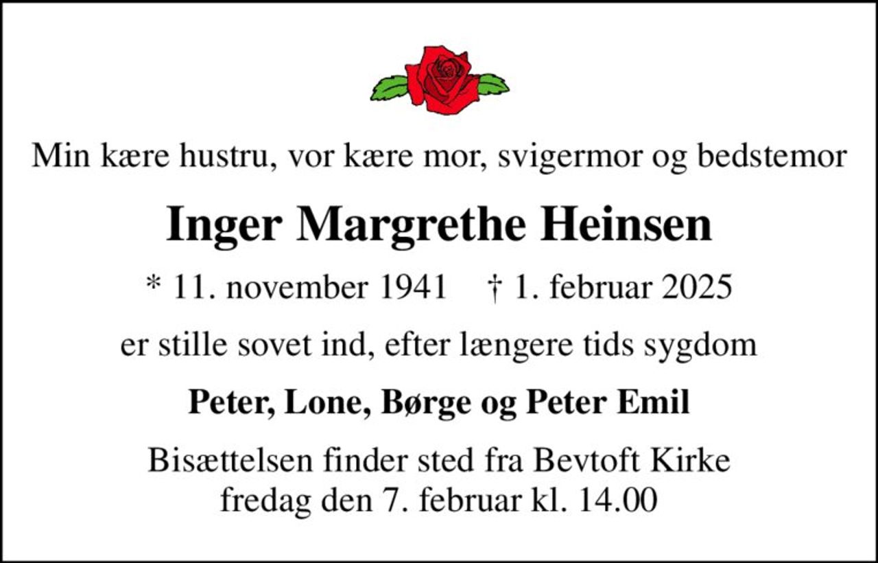 Min kære hustru, vor kære mor, svigermor og bedstemor
Inger Margrethe Heinsen
* 11. november 1941    ✝ 1. februar 2025
er stille sovet ind, efter længere tids sygdom
Peter, Lone, Børge og Peter Emil
Bisættelsen finder sted fra Bevtoft Kirke  fredag den 7. februar kl. 14.00