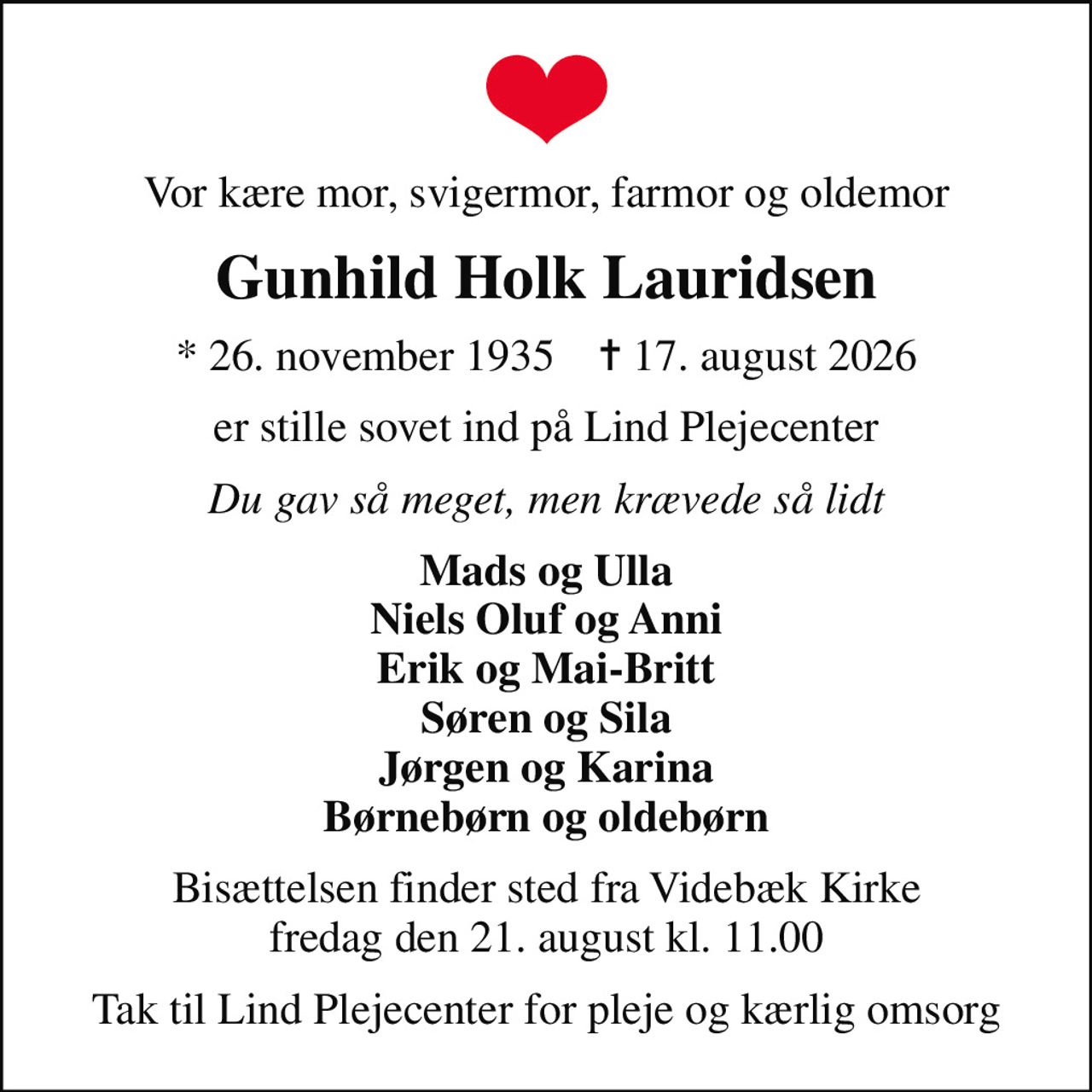 Vor kære mor, svigermor, farmor og oldemor
Gunhild Holk Lauridsen
* 26. november 1935    ✝ 17. august 2026
er stille sovet ind på Lind Plejecenter
Du gav så meget, men krævede så lidt
Mads og Ulla Niels Oluf og Anni Erik og Mai-Britt Søren og Sila Jørgen og Karina Børnebørn og oldebørn
Bisættelsen finder sted fra Videbæk Kirke  fredag den 21. august kl. 11.00 
Tak til Lind Plejecenter for pleje og kærlig omsorg