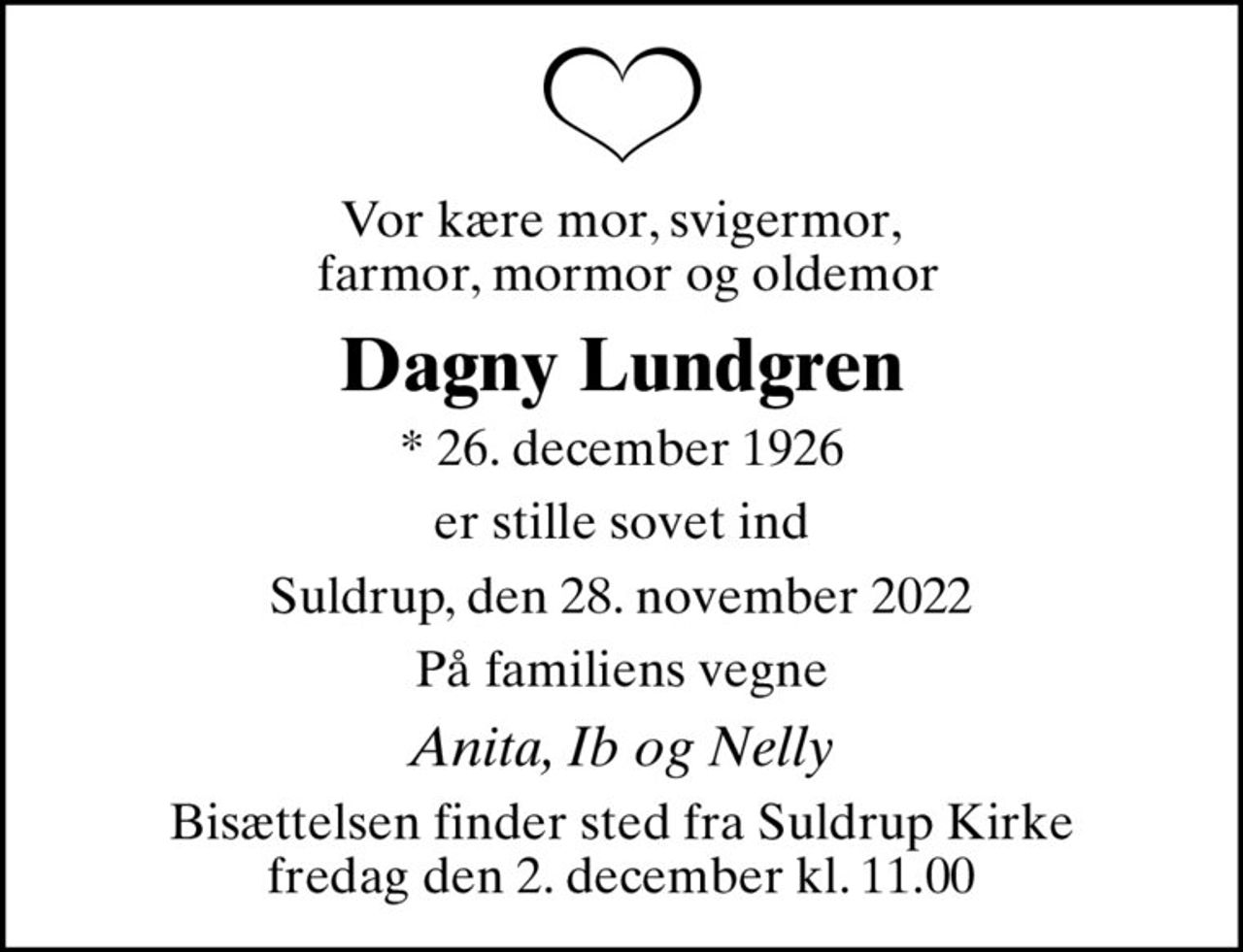 Vor kære mor, svigermor,  farmor, mormor og oldemor
Dagny Lundgren
* 26. december 1926
er stille sovet ind
Suldrup, den 28. november 2022
På familiens vegne
Anita, Ib og Nelly
Bisættelsen finder sted fra Suldrup Kirke  fredag den 2. december kl. 11.00