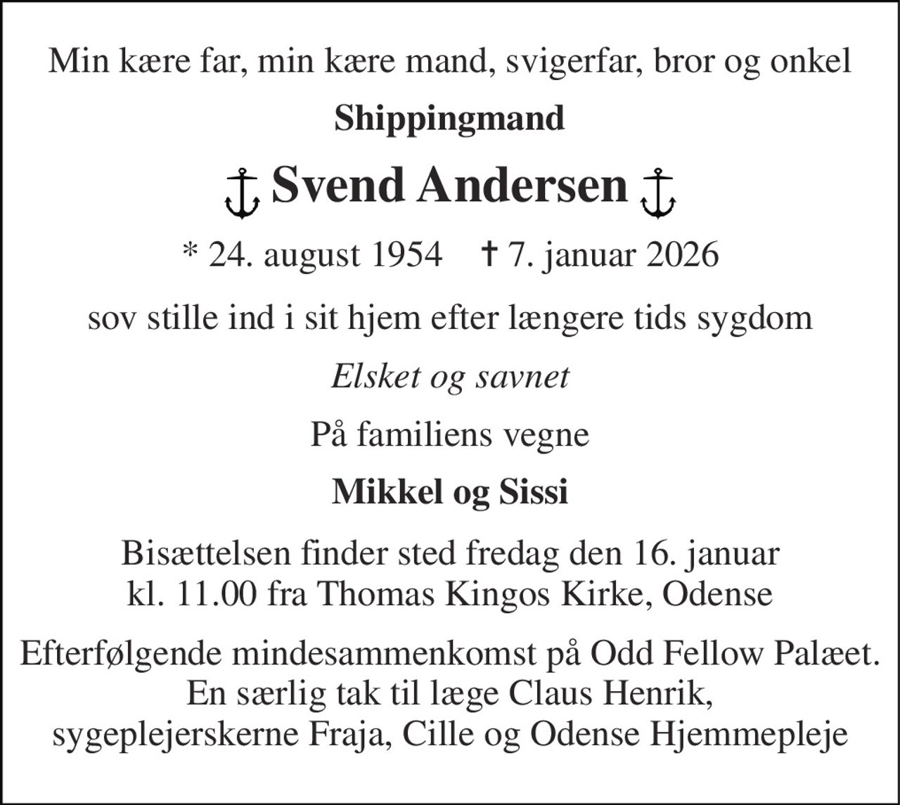 Min kære far, min kære mand, svigerfar, bror og onkel 
Shippingmand 
Svend Andersen 
*​ 24. august 1954​    ✝​ 7. januar 2026 
sov stille ind i sit hjem efter længere tids sygdom 
Elsket og savnet 
På familiens vegne 
Mikkel og Sissi 
Bisættelsen​ finder sted fredag den 16. januar​ kl. 11.00 fra Thomas Kingos Kirke, Odense 
Efterfølgende mindesammenkomst på Odd Fellow Palæet. En særlig tak til læge Claus Henrik, sygeplejerskerne Fraja, Cille og Odense Hjemmepleje