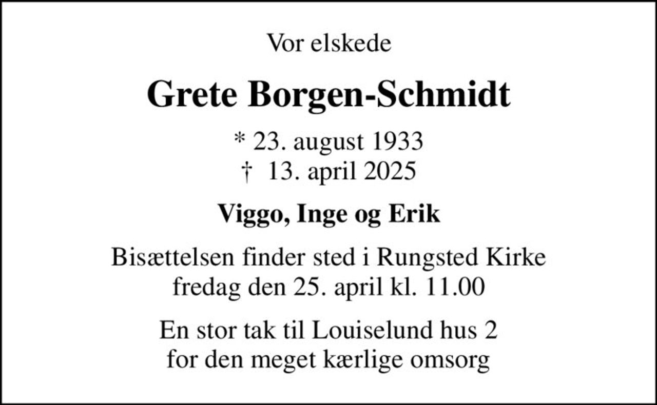 Vor elskede
Grete Borgen-Schmidt
* 23. august 1933
						✝ 13. april 2025
Viggo, Inge og Erik
Bisættelsen finder sted i Rungsted Kirke  fredag den 25. april kl. 11.00 
En stor tak til Louiselund hus 2 for den meget kærlige omsorg