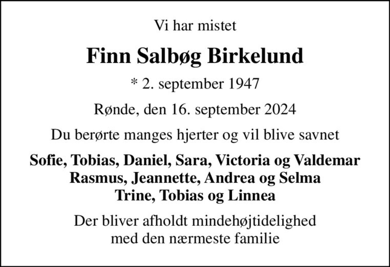 Vi har mistet
Finn Salbøg Birkelund
* 2. september 1947
Rønde, den 16. september 2024
Du berørte manges hjerter og vil blive savnet
Sofie, Tobias, Daniel, Sara, Victoria og Valdemar Rasmus, Jeannette, Andrea og Selma Trine, Tobias og Linnea
Der bliver afholdt mindehøjtidelighed med den nærmeste familie