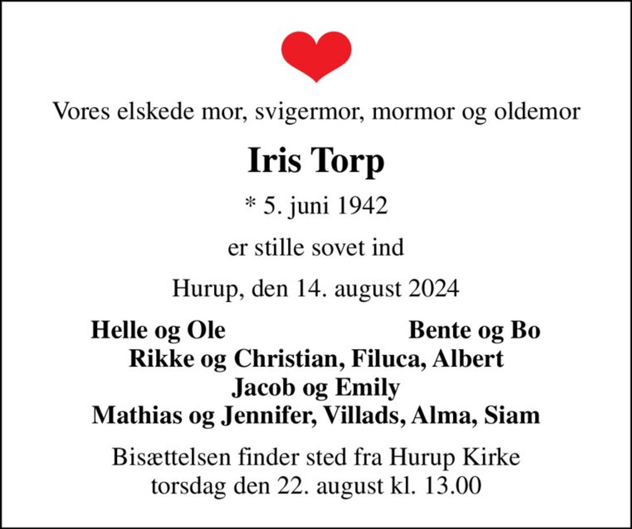 Vores elskede mor, svigermor, mormor og oldemor
Iris Torp
* 5. juni 1942
er stille sovet ind
Hurup, den 14. august 2024
Helle og Ole
Bente og Bo
Bisættelsen finder sted fra Hurup Kirke  torsdag den 22. august kl. 13.00