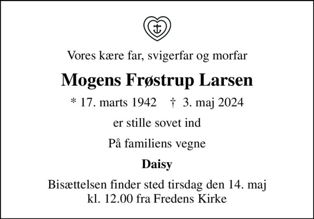Vores kære far, svigerfar og morfar
Mogens Frøstrup Larsen
* 17. marts 1942    ✝ 3. maj 2024
er stille sovet ind
På familiens vegne
Daisy
Bisættelsen finder sted tirsdag den 14. maj kl. 12.00 fra Fredens Kirke