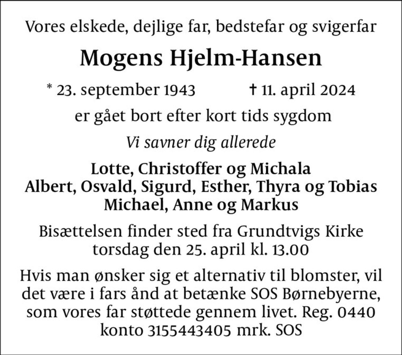 Vores elskede, dejlige far, bedstefar og svigerfar
Mogens Hjelm-Hansen
* 23. september 1943            ✝ 11. april 2024
 er gået bort efter kort tids sygdom
Vi savner dig allerede
Lotte, Christoffer og Michala Albert, Osvald, Sigurd, Esther, Thyra og Tobias Michael, Anne og Markus
Bisættelsen finder sted fra Grundtvigs Kirke  torsdag den 25. april kl. 13.00 
Hvis man ønsker sig et alternativ til blomster, vil det være i fars ånd at betænke SOS Børnebyerne, som vores far støttede gennem livet. Reg. 0440 konto 3155443405 mrk. SOS
I stedet for evt. blomster kan man betænke
					SOS-Børnebyerne reg.4183konto8032440mrk. Mogens
					Hjelm-Hansen