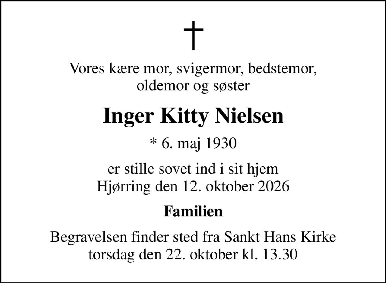 Vores kære mor, svigermor, bedstemor, oldemor og søster
Inger Kitty Nielsen
* 6. maj 1930
er stille sovet ind i sit hjem Hjørring den 12. oktober 2026
Familien
Begravelsen finder sted fra Sankt Hans Kirke  torsdag den 22. oktober kl. 13.30