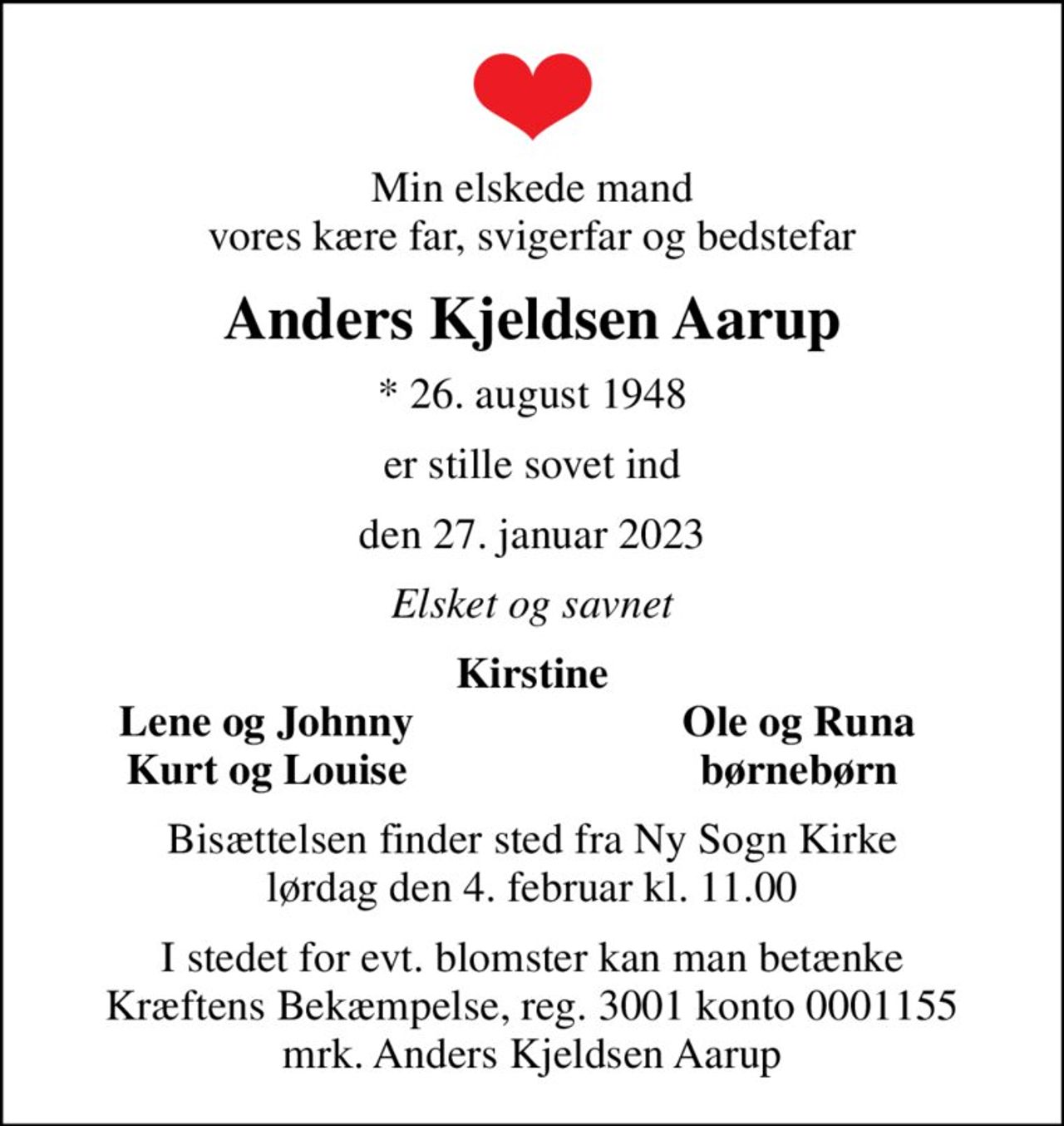 Min elskede mand vores kære far, svigerfar og bedstefar
Anders Kjeldsen Aarup
* 26. august 1948
er stille sovet ind
den 27. januar 2023
Elsket og savnet
Kirstine
Lene og Johnny
Ole og Runa
Kurt og Louise
børnebørn
Bisættelsen finder sted fra Ny Sogn Kirke  lørdag den 4. februar kl. 11.00 
I stedet for evt. blomster kan man betænke
					Kræftens Bekæmpelse reg.3001konto0001155mrk. Anders
					Kjeldsen Aarup