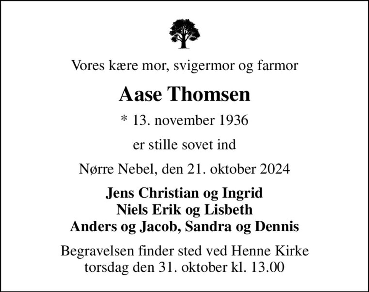 Vores kære mor, svigermor og farmor
Aase Thomsen
* 13. november 1936
er stille sovet ind
Nørre Nebel, den 21. oktober 2024
Jens Christian og Ingrid Niels Erik og Lisbeth Anders og Jacob, Sandra og Dennis
Begravelsen finder sted ved Henne Kirke  torsdag den 31. oktober kl. 13.00