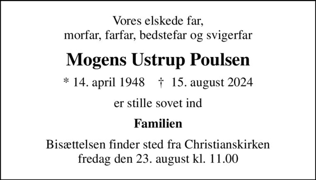 Vores elskede far, morfar, farfar, bedstefar og svigerfar
Mogens Ustrup Poulsen
* 14. april 1948    ✝ 15. august 2024
er stille sovet ind
Familien
Bisættelsen finder sted fra Christianskirken  fredag den 23. august kl. 11.00