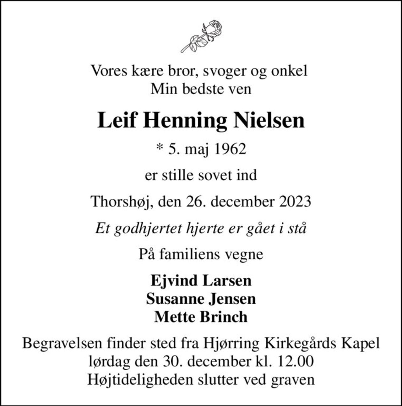Vores kære bror, svoger og onkel  Min bedste ven
Leif Henning Nielsen
* 5. maj 1962
er stille sovet ind
Thorshøj, den 26. december 2023
Et godhjertet hjerte er gået i stå
På familiens vegne
Ejvind Larsen Susanne Jensen Mette Brinch
Begravelsen finder sted fra Hjørring Kirkegårds Kapel  lørdag den 30. december kl. 12.00  Højtideligheden slutter ved graven