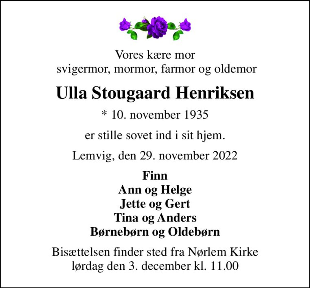 Vores kære mor  svigermor, mormor, farmor og oldemor
Ulla Stougaard Henriksen
* 10. november 1935
er stille sovet ind i sit hjem.
Lemvig, den 29. november 2022
Finn Ann og Helge Jette og Gert Tina og Anders Børnebørn og Oldebørn
Bisættelsen finder sted fra Nørlem Kirke  lørdag den 3. december kl. 11.00