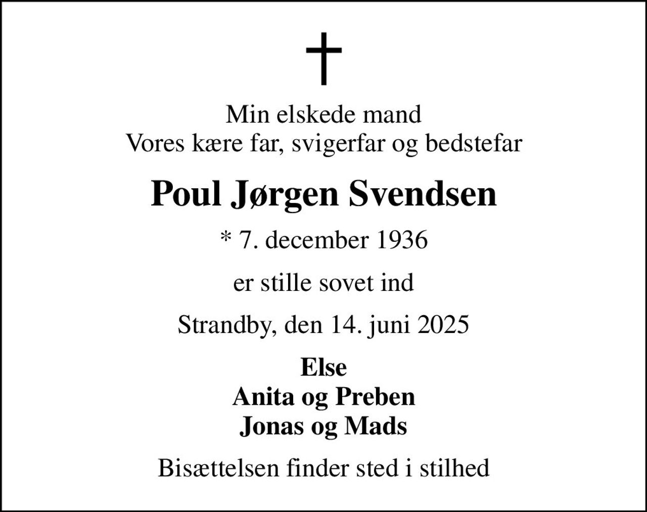 Min elskede mand Vores kære far, svigerfar og bedstefar
Poul Jørgen Svendsen
* 7. december 1936
er stille sovet ind
Strandby, den 14. juni 2025
Else Anita og Preben Jonas og Mads
Bisættelsen finder sted i stilhed