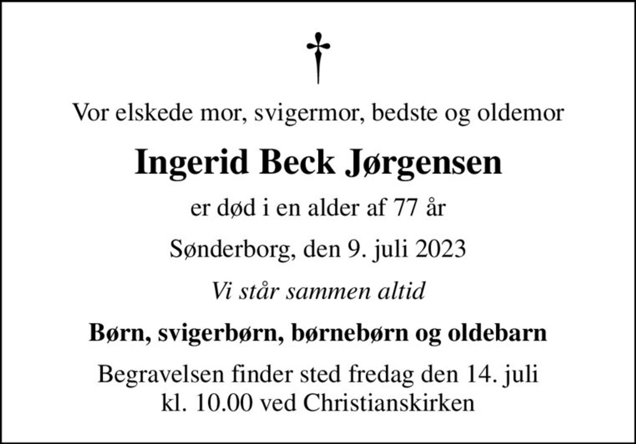 Vor elskede mor, svigermor, bedste og oldemor
Ingerid Beck Jørgensen
er død i en alder af 77 år
Sønderborg, den 9. juli 2023
Vi står sammen altid
Børn, svigerbørn, børnebørn og oldebarn
Begravelsen finder sted fredag den 14. juli kl. 10.00 ved Christianskirken