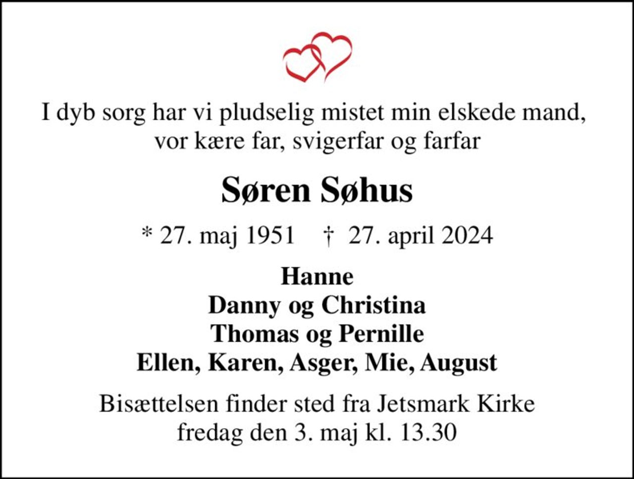 I dyb sorg har vi pludselig mistet min elskede mand,  vor kære far, svigerfar og farfar
Søren Søhus
* 27. maj 1951    ✝ 27. april 2024
Hanne Danny og Christina Thomas og Pernille Ellen, Karen, Asger, Mie, August
Bisættelsen finder sted fra Jetsmark Kirke  fredag den 3. maj kl. 13.30