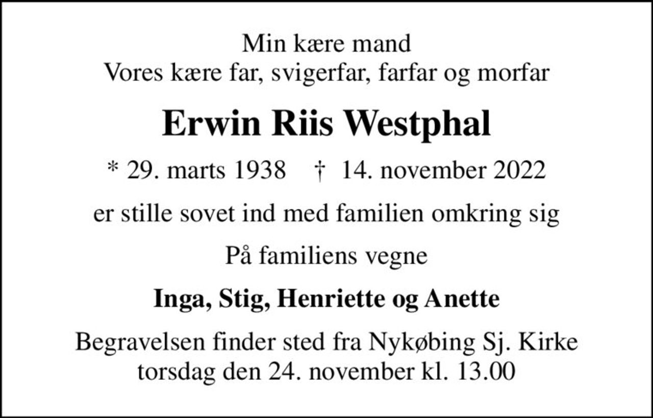 Min kære mand Vores kære far, svigerfar, farfar og morfar
Erwin Riis Westphal
* 29. marts 1938    ✝ 14. november 2022
er stille sovet ind med familien omkring sig
På familiens vegne
Inga, Stig, Henriette og Anette
Begravelsen finder sted fra Nykøbing Sj. Kirke  torsdag den 24. november kl. 13.00