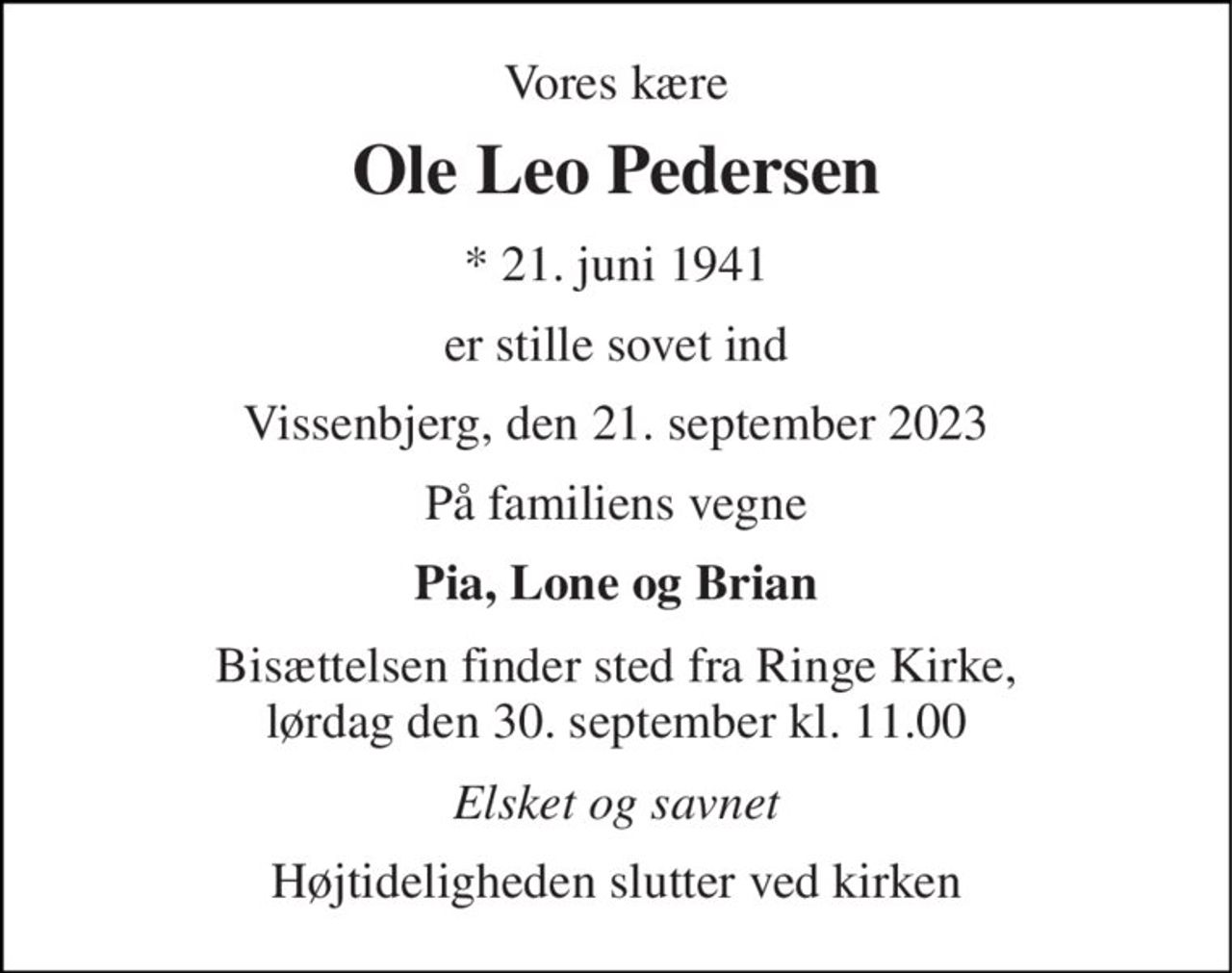 Vores kære 
Ole Leo Pedersen 
*​ 21. juni 1941 
er stille sovet ind 
Vissenbjerg, den 21. september 2023 
På familiens vegne 
Pia, Lone og Brian 
Bisættelsen finder sted fra Ringe Kirke, lørdag den 30. september kl. 11.00 
Elsket og savnet 
Højtideligheden slutter ved kirken