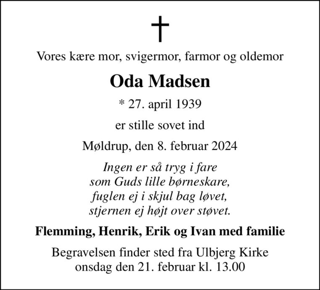 Vores kære mor, svigermor, farmor og oldemor
Oda Madsen
* 27. april 1939
er stille sovet ind
Møldrup, den 8. februar 2024
Ingen er så tryg i fare som Guds lille børneskare, fuglen ej i skjul bag løvet, stjernen ej højt over støvet.
Flemming, Henrik, Erik og Ivan med familie
Begravelsen finder sted fra Ulbjerg Kirke  onsdag den 21. februar kl. 13.00