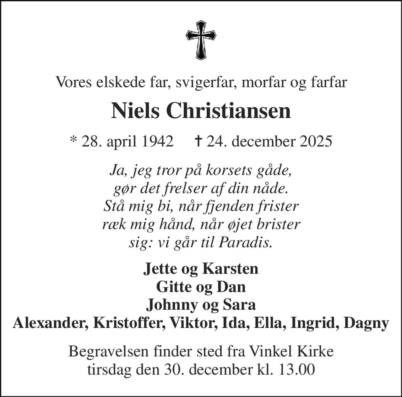 Vores elskede far, svigerfar, morfar og farfar 
Niels Christiansen 
* 28. april 1942     ✝ 24. december 2025 
Ja, jeg tror på korsets gåde, gør det frelser af din nåde. Stå mig bi, når fjenden frister ræk mig hånd, når øjet brister sig: vi går til Paradis. 
Jette og Karsten Gitte og Dan Johnny og Sara Alexander, Kristoffer, Viktor, Ida, Ella, Ingrid, Dagny 
Begravelsen finder sted fra Vinkel Kirke tirsdag den 30. december kl. 13.00
