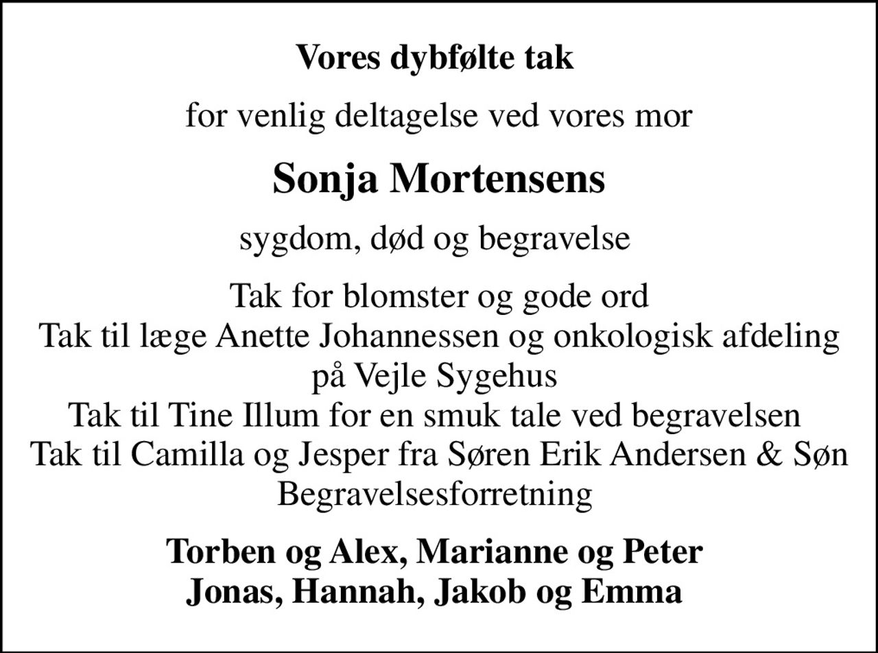 Vores dybfølte tak 
for venlig deltagelse ved vores mor
Sonja Mortensens
sygdom, død og begravelse 
Tak for blomster og gode ord Tak til læge Anette Johannessen og onkologisk afdeling på Vejle Sygehus  Tak til Tine Illum for en smuk tale ved begravelsen  Tak til Camilla og Jesper fra Søren Erik Andersen & Søn Begravelsesforretning 
Torben og Alex, Marianne og Peter  Jonas, Hannah, Jakob og Emma