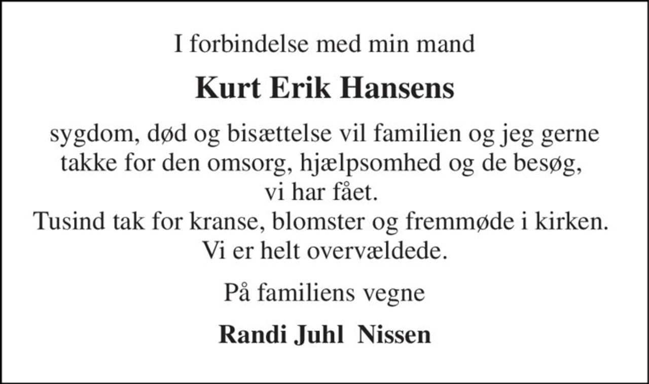I forbindelse med min mand 
Kurt Erik Hansens 
sygdom, død og bisættelse vil familien og jeg gerne takke for den omsorg, hjælpsomhed og de besøg,  vi har fået.  Tusind tak for kranse, blomster og fremmøde i kirken.  Vi er helt overvældede. 
På familiens vegne 
Randi Juhl  Nissen