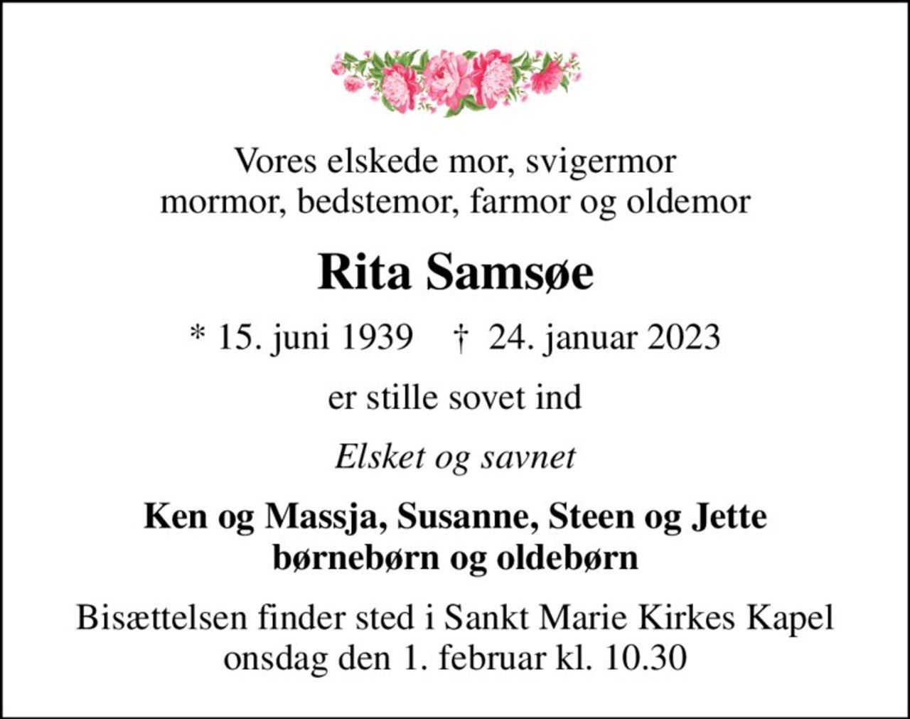 Vores elskede mor, svigermor mormor, bedstemor, farmor og oldemor
Rita Samsøe
* 15. juni 1939    ✝ 24. januar 2023
er stille sovet ind
Elsket og savnet
Ken og Massja, Susanne, Steen og Jette børnebørn og oldebørn
Bisættelsen finder sted i Sankt Marie Kirkes Kapel  onsdag den 1. februar kl. 10.30