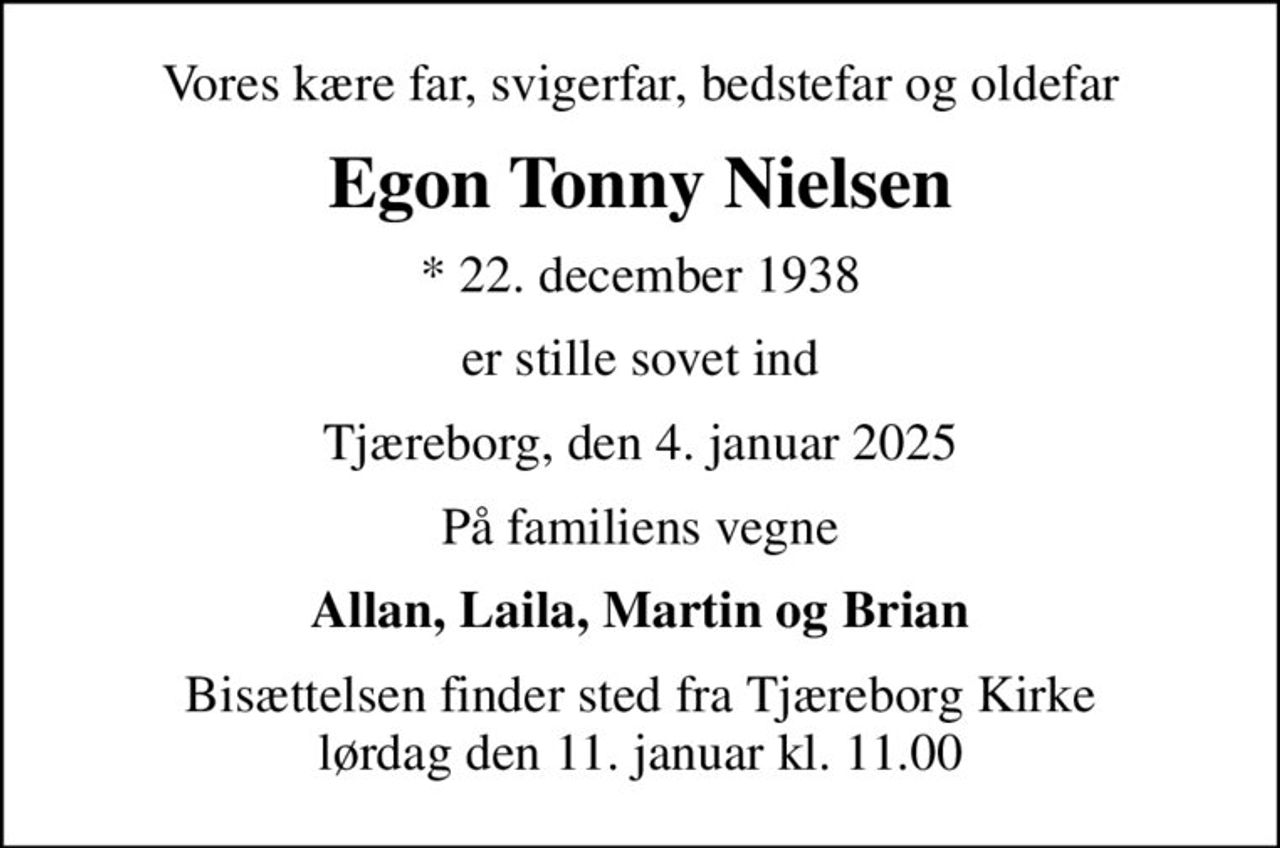 Vores kære far, svigerfar, bedstefar og oldefar
Egon Tonny Nielsen
* 22. december 1938
er stille sovet ind
Tjæreborg, den 4. januar 2025
På familiens vegne
Allan, Laila, Martin og Brian
Bisættelsen finder sted fra Tjæreborg Kirke  lørdag den 11. januar kl. 11.00