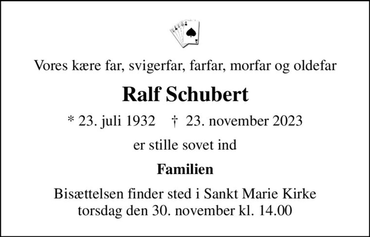 Vores kære far, svigerfar, farfar, morfar og oldefar
Ralf Schubert
* 23. juli 1932    ✝ 23. november 2023
er stille sovet ind
Familien
Bisættelsen finder sted i Sankt Marie Kirke  torsdag den 30. november kl. 14.00