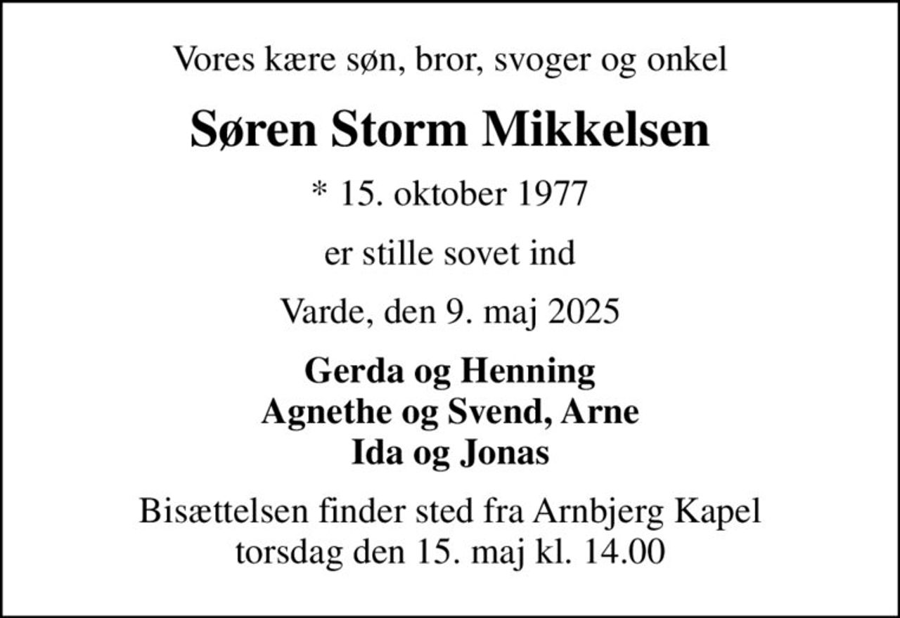 Vores kære søn, bror, svoger og onkel
Søren Storm Mikkelsen
* 15. oktober 1977
er stille sovet ind
Varde, den 9. maj 2025
Gerda og Henning Agnethe og Svend, Arne Ida og Jonas
Bisættelsen finder sted fra Arnbjerg Kapel  torsdag den 15. maj kl. 14.00